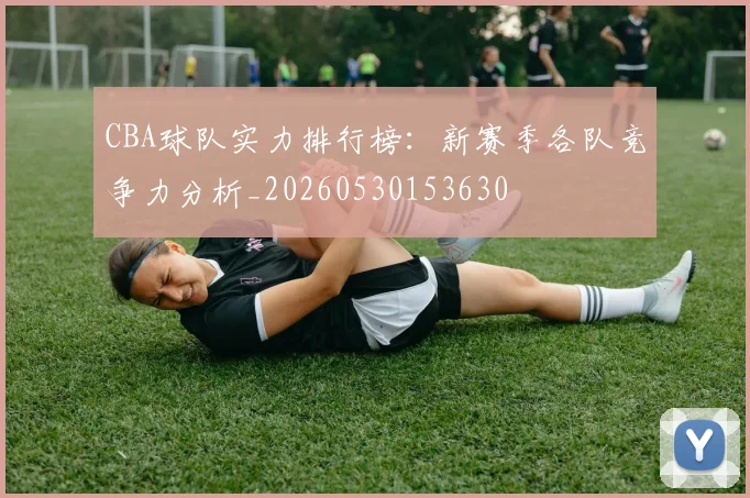 CBA球队实力排行榜：新赛季各队竞争力分析_20260530153630