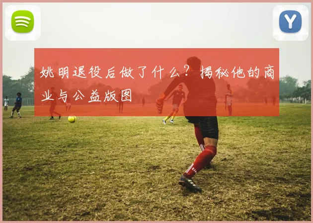 姚明退役后做了什么?揭秘他的商业与公益版图