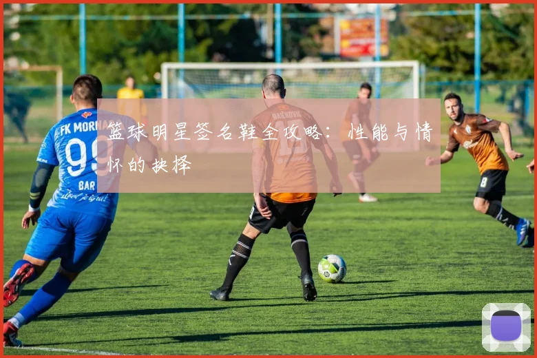 篮球明星签名鞋全攻略：性能与情怀的抉择