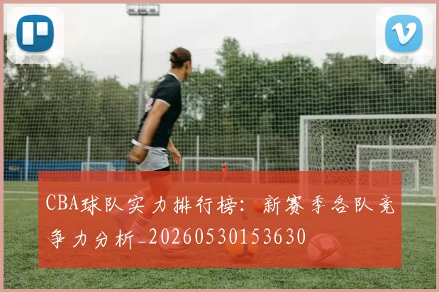 CBA球队实力排行榜：新赛季各队竞争力分析_20260530153630