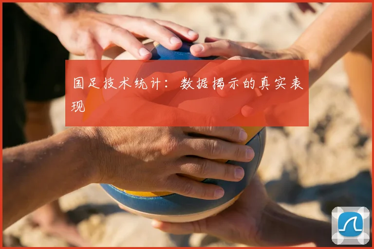 国足技术统计:数据揭示的真实表现