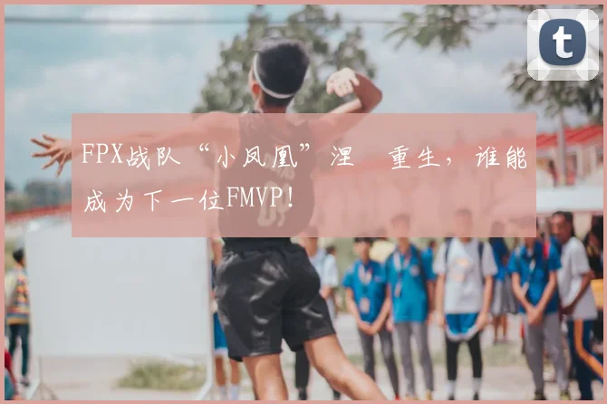 FPX战队“小凤凰”涅槃重生，谁能成为下一位FMVP！