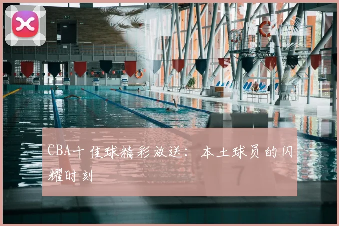 CBA十佳球精彩放送：本土球员的闪耀时刻