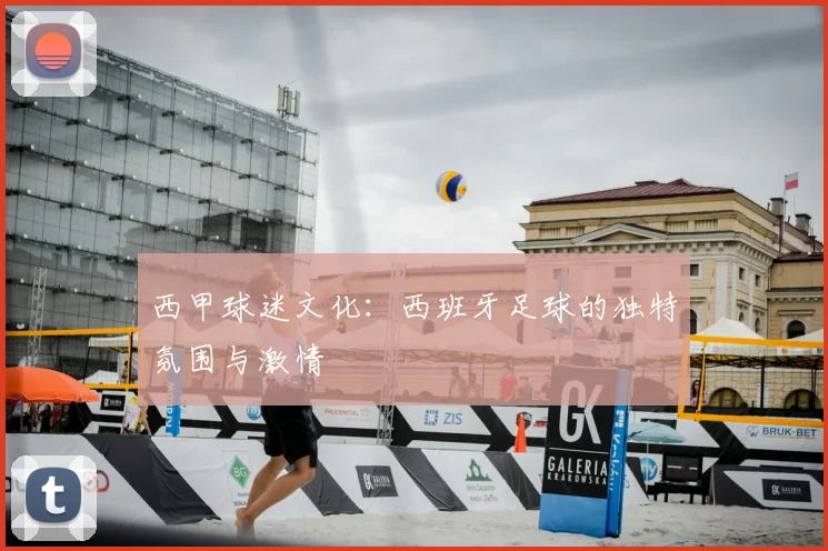 西甲球迷文化：西班牙足球的独特氛围与激情