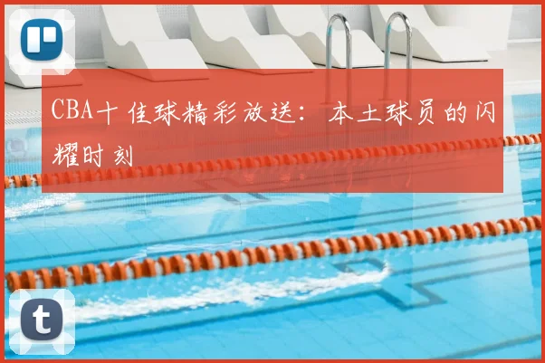 CBA十佳球精彩放送：本土球员的闪耀时刻
