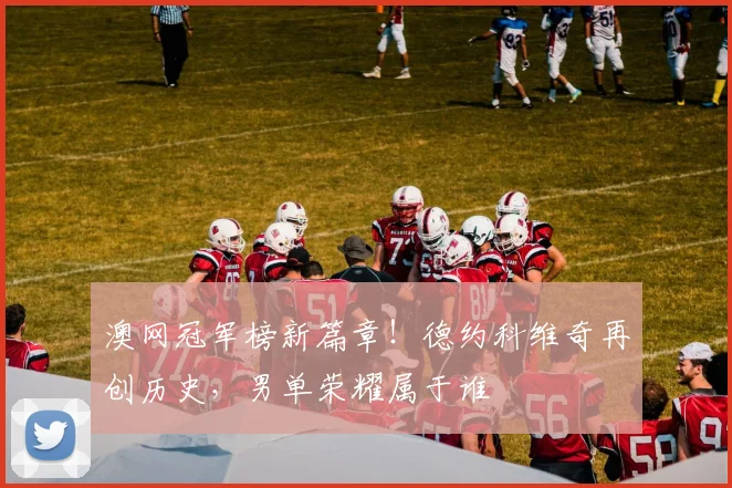 澳网冠军榜新篇章！德约科维奇再创历史，男单荣耀属于谁