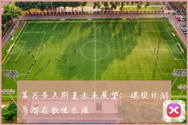 莱万多夫斯基未来展望：退役计划与潜在教练生涯