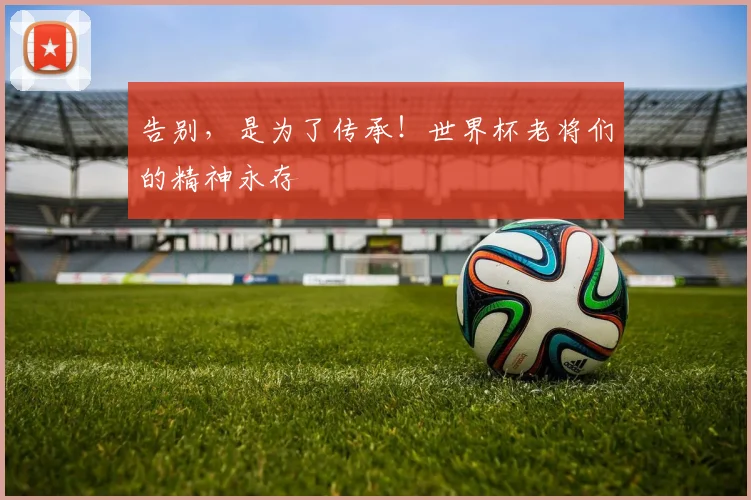 告别，是为了传承！世界杯老将们的精神永存