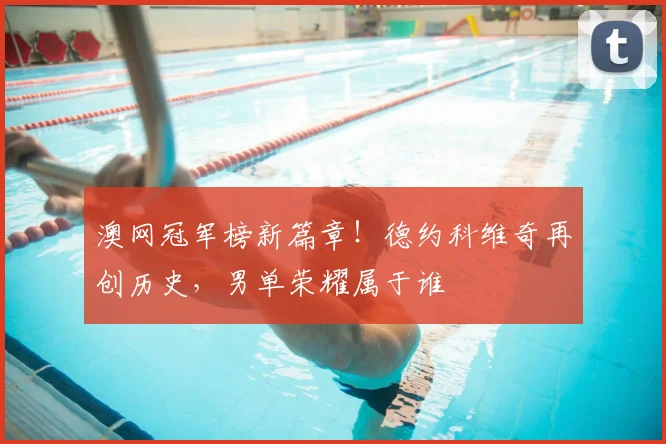 澳网冠军榜新篇章！德约科维奇再创历史，男单荣耀属于谁