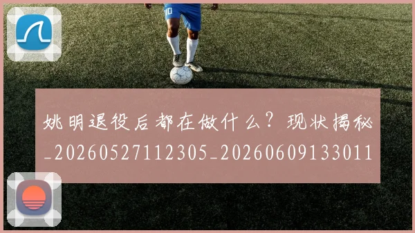 姚明退役后都在做什么?现状揭秘_20260527112305_20260609133011